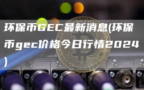 环保币GC最新消息 - 环保币gc价格今日行情2024